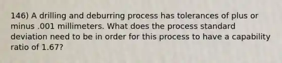 146) A drilling and deburring process has tolerances of plus or minus .001 millimeters. What does the process standard deviation need to be in order for this process to have a capability ratio of 1.67?