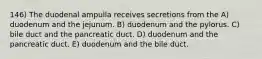 146) The duodenal ampulla receives secretions from the A) duodenum and the jejunum. B) duodenum and the pylorus. C) bile duct and the pancreatic duct. D) duodenum and the pancreatic duct. E) duodenum and the bile duct.