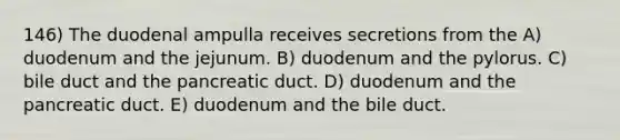 146) The duodenal ampulla receives secretions from the A) duodenum and the jejunum. B) duodenum and the pylorus. C) bile duct and the pancreatic duct. D) duodenum and the pancreatic duct. E) duodenum and the bile duct.