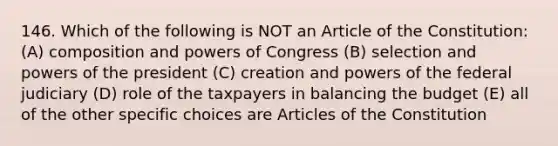 146. Which of the following is NOT an Article of the Constitution: (A) composition and powers of Congress (B) selection and powers of the president (C) creation and powers of the federal judiciary (D) role of the taxpayers in balancing the budget (E) all of the other specific choices are Articles of the Constitution