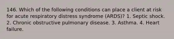 146. Which of the following conditions can place a client at risk for acute respiratory distress syndrome (ARDS)? 1. Septic shock. 2. Chronic obstructive pulmonary disease. 3. Asthma. 4. Heart failure.