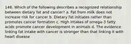 146. Which of the following describes a recognized relationship between dietary fat and cancer? a. Fat from milk does not increase risk for cancer b. Dietary fat initiates rather than promotes cancer formation c. High intakes of omega-3 fatty acids promote cancer development in animals d. The evidence linking fat intake with cancer is stronger than that linking it with heart disease