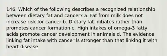 146. Which of the following describes a recognized relationship between dietary fat and cancer? a. Fat from milk does not increase risk for cancer b. Dietary fat initiates rather than promotes cancer formation c. High intakes of omega-3 fatty acids promote cancer development in animals d. The evidence linking fat intake with cancer is stronger than that linking it with heart disease