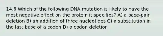 14.6 Which of the following DNA mutation is likely to have the most negative effect on the protein it specifies? A) a base-pair deletion B) an addition of three nucleotides C) a substitution in the last base of a codon D) a codon deletion