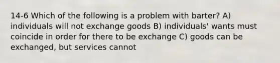 14-6 Which of the following is a problem with barter? A) individuals will not exchange goods B) individuals' wants must coincide in order for there to be exchange C) goods can be exchanged, but services cannot