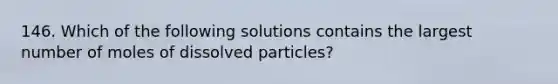 146. Which of the following solutions contains the largest number of moles of dissolved particles?