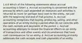 1.4.6 Which of the following statements about accrual accounting is false? a. Accrual accounting is concerned with the process by which cash expended on resources and activities is returned as more (or perhaps less) cash to the entity, not just with the beginning and end of that process. b. Accrual accounting recognizes that buying, producing, selling, and other operations of an entity during a period often do not coincide with the cash receipts and payments of the period. c. Accrual accounting attempts to record the financial effects on an entity of transactions and other events and circumstances that have cash consequences for an entity. d. Accrual accounting primarily addresses the cash receipts and cash payments of an entity.