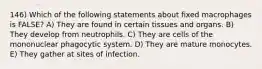 146) Which of the following statements about fixed macrophages is FALSE? A) They are found in certain tissues and organs. B) They develop from neutrophils. C) They are cells of the mononuclear phagocytic system. D) They are mature monocytes. E) They gather at sites of infection.