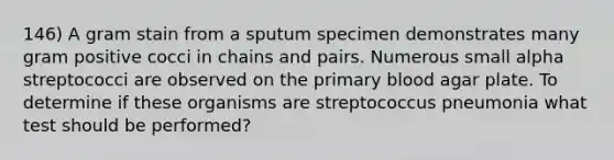 146) A gram stain from a sputum specimen demonstrates many gram positive cocci in chains and pairs. Numerous small alpha streptococci are observed on the primary blood agar plate. To determine if these organisms are streptococcus pneumonia what test should be performed?