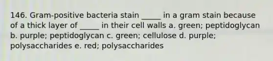 146. Gram-positive bacteria stain _____ in a gram stain because of a thick layer of _____ in their cell walls a. green; peptidoglycan b. purple; peptidoglycan c. green; cellulose d. purple; polysaccharides e. red; polysaccharides