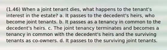 (1.46) When a joint tenant dies, what happens to the tenant's interest in the estate? a. It passes to the decedent's heirs, who become joint tenants. b. It passes as a tenancy in common to the decedent's heirs. c. The joint tenancy terminates and becomes a tenancy in common with the decedent's heirs and the surviving tenants as co-owners. d. It passes to the surviving joint tenants.