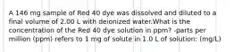 A 146 mg sample of Red 40 dye was dissolved and diluted to a final volume of 2.00 L with deionized water.What is the concentration of the Red 40 dye solution in ppm? -parts per million (ppm) refers to 1 mg of solute in 1.0 L of solution: (mg/L)