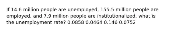 If 14.6 million people are unemployed, 155.5 million people are employed, and 7.9 million people are institutionalized, what is the <a href='https://www.questionai.com/knowledge/kh7PJ5HsOk-unemployment-rate' class='anchor-knowledge'>unemployment rate</a>? 0.0858 0.0464 0.146 0.0752