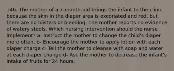 146. The mother of a 7-month-old brings the infant to the clinic because the skin in the diaper area is excoriated and red, but there are no blisters or bleeding. The mother reports no evidence of watery stools. Which nursing intervention should the nurse implement? a- Instruct the mother to change the child's diaper more often. b- Encourage the mother to apply lotion with each diaper charge c- Tell the mother to cleanse with soap and water at each diaper change d- Ask the mother to decrease the infant's intake of fruits for 24 hours.