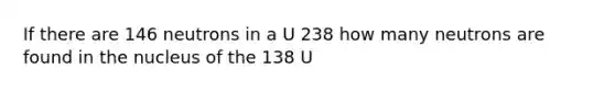 If there are 146 neutrons in a U 238 how many neutrons are found in the nucleus of the 138 U