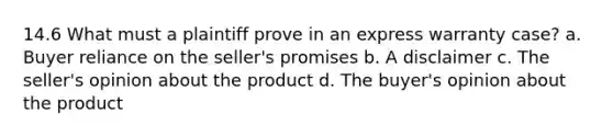 14.6 What must a plaintiff prove in an express warranty case? a. Buyer reliance on the seller's promises b. A disclaimer c. The seller's opinion about the product d. The buyer's opinion about the product