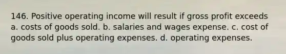 146. Positive operating income will result if gross profit exceeds a. costs of goods sold. b. salaries and wages expense. c. cost of goods sold plus operating expenses. d. operating expenses.