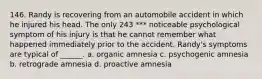 146. Randy is recovering from an automobile accident in which he injured his head. The only 243 *** noticeable psychological symptom of his injury is that he cannot remember what happened immediately prior to the accident. Randy's symptoms are typical of ______. a. organic amnesia c. psychogenic amnesia b. retrograde amnesia d. proactive amnesia