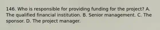 146. Who is responsible for providing funding for the project? A. The qualified financial institution. B. Senior management. C. The sponsor. D. The project manager.