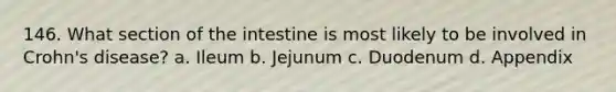 146. What section of the intestine is most likely to be involved in Crohn's disease? a. Ileum b. Jejunum c. Duodenum d. Appendix