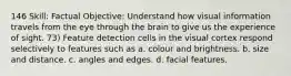 146 Skill: Factual Objective: Understand how visual information travels from the eye through the brain to give us the experience of sight. 73) Feature detection cells in the visual cortex respond selectively to features such as a. colour and brightness. b. size and distance. c. angles and edges. d. facial features.