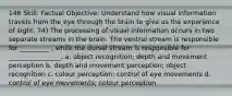 146 Skill: Factual Objective: Understand how visual information travels from the eye through the brain to give us the experience of sight. 74) The processing of visual information occurs in two separate streams in the brain. The ventral stream is responsible for _________ , while the dorsal stream is responsible for ________________. a. object recognition; depth and movement perception b. depth and movement perception; object recognition c. colour perception; control of eye movements d. control of eye movements; colour perception