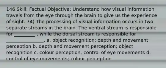 146 Skill: Factual Objective: Understand how visual information travels from the eye through the brain to give us the experience of sight. 74) The processing of visual information occurs in two separate streams in the brain. The ventral stream is responsible for _________ , while the dorsal stream is responsible for ________________. a. object recognition; depth and movement perception b. depth and movement perception; object recognition c. colour perception; control of eye movements d. control of eye movements; colour perception