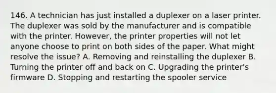 146. A technician has just installed a duplexer on a laser printer. The duplexer was sold by the manufacturer and is compatible with the printer. However, the printer properties will not let anyone choose to print on both sides of the paper. What might resolve the issue? A. Removing and reinstalling the duplexer B. Turning the printer off and back on C. Upgrading the printer's firmware D. Stopping and restarting the spooler service