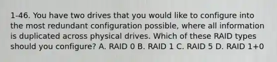 1-46. You have two drives that you would like to configure into the most redundant configuration possible, where all information is duplicated across physical drives. Which of these RAID types should you configure? A. RAID 0 B. RAID 1 C. RAID 5 D. RAID 1+0