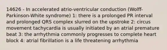14626 - In accelerated atrio-ventricular conduction (Wolff-Parkinson-White syndrome) 1: there is a prolonged PR interval and prolonged QRS complex slurred on the upstroke 2: circus movement tachycardia is usually initiated by an atrial premature beat 3: the arrhythmia commonly progresses to complete heart block 4: atrial fibrillation is a life threatening arrhythmia