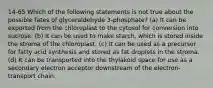 14-65 Which of the following statements is not true about the possible fates of glyceraldehyde 3-phosphate? (a) It can be exported from the chloroplast to the cytosol for conversion into sucrose. (b) It can be used to make starch, which is stored inside the stroma of the chloroplast. (c) It can be used as a precursor for fatty acid synthesis and stored as fat droplets in the stroma. (d) It can be transported into the thylakoid space for use as a secondary electron acceptor downstream of the electron-transport chain.