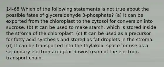 14-65 Which of the following statements is not true about the possible fates of glyceraldehyde 3-phosphate? (a) It can be exported from the chloroplast to the cytosol for conversion into sucrose. (b) It can be used to make starch, which is stored inside the stroma of the chloroplast. (c) It can be used as a precursor for fatty acid synthesis and stored as fat droplets in the stroma. (d) It can be transported into the thylakoid space for use as a secondary electron acceptor downstream of the electron-transport chain.