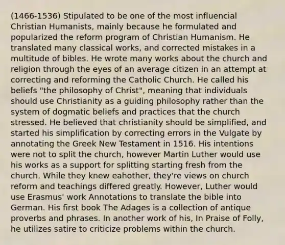 (1466-1536) Stipulated to be one of the most influencial Christian Humanists, mainly because he formulated and popularized the reform program of Christian Humanism. He translated many classical works, and corrected mistakes in a multitude of bibles. He wrote many works about the church and religion through the eyes of an average citizen in an attempt at correcting and reforming the Catholic Church. He called his beliefs "the philosophy of Christ", meaning that individuals should use Christianity as a guiding philosophy rather than the system of dogmatic beliefs and practices that the church stressed. He believed that christianity should be simplified, and started his simplification by correcting errors in the Vulgate by annotating the Greek New Testament in 1516. His intentions were not to split the church, however Martin Luther would use his works as a support for splitting starting fresh from the church. While they knew eahother, they're views on church reform and teachings differed greatly. However, Luther would use Erasmus' work Annotations to translate the bible into German. His first book The Adages is a collection of antique proverbs and phrases. In another work of his, In Praise of Folly, he utilizes satire to criticize problems within the church.