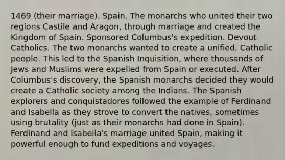 1469 (their marriage). Spain. The monarchs who united their two regions Castile and Aragon, through marriage and created the Kingdom of Spain. Sponsored Columbus's expedition. Devout Catholics. The two monarchs wanted to create a unified, Catholic people. This led to the Spanish Inquisition, where thousands of Jews and Muslims were expelled from Spain or executed. After Columbus's discovery, the Spanish monarchs decided they would create a Catholic society among the Indians. The Spanish explorers and conquistadores followed the example of Ferdinand and Isabella as they strove to convert the natives, sometimes using brutality (just as their monarchs had done in Spain). Ferdinand and Isabella's marriage united Spain, making it powerful enough to fund expeditions and voyages.