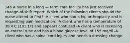 146.A nurse in a long — term care facility has just received change-of-shift report. Which of the following clients should the nurse attend to first? -A client who had a hip arthroplasty and is requesting pain medication. -A client who has a temperature of 38.4 C (101.1F) and appears confused -A client who is receiving an enteral tube and has a blood glucose level of 155 mg/dl -A client who has a spinal cord injury and needs a dressing change.