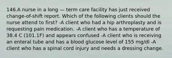 146.A nurse in a long — term care facility has just received change-of-shift report. Which of the following clients should the nurse attend to first? -A client who had a hip arthroplasty and is requesting pain medication. -A client who has a temperature of 38.4 C (101.1F) and appears confused -A client who is receiving an enteral tube and has a blood glucose level of 155 mg/dl -A client who has a spinal cord injury and needs a dressing change.