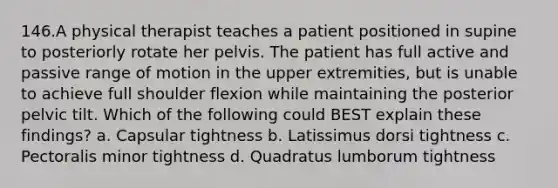 146.A physical therapist teaches a patient positioned in supine to posteriorly rotate her pelvis. The patient has full active and passive range of motion in the upper extremities, but is unable to achieve full shoulder flexion while maintaining the posterior pelvic tilt. Which of the following could BEST explain these findings? a. Capsular tightness b. Latissimus dorsi tightness c. Pectoralis minor tightness d. Quadratus lumborum tightness