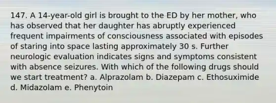 147. A 14-year-old girl is brought to the ED by her mother, who has observed that her daughter has abruptly experienced frequent impairments of consciousness associated with episodes of staring into space lasting approximately 30 s. Further neurologic evaluation indicates signs and symptoms consistent with absence seizures. With which of the following drugs should we start treatment? a. Alprazolam b. Diazepam c. Ethosuximide d. Midazolam e. Phenytoin