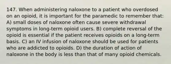 147. When administering naloxone to a patient who overdosed on an opioid, it is important for the paramedic to remember that: A) small doses of naloxone often cause severe withdrawal symptoms in long-term opioid users. B) complete reversal of the opioid is essential if the patient receives opioids on a long-term basis. C) an IV infusion of naloxone should be used for patients who are addicted to opioids. D) the duration of action of naloxone in the body is less than that of many opioid chemicals.