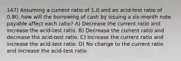 147) Assuming a current ratio of 1.0 and an acid-test ratio of 0.80, how will the borrowing of cash by issuing a six-month note payable affect each ratio? A) Decrease the current ratio and increase the acid-test ratio. B) Decrease the current ratio and decrease the acid-test ratio. C) Increase the current ratio and increase the acid-test ratio. D) No change to the current ratio and increase the acid-test ratio