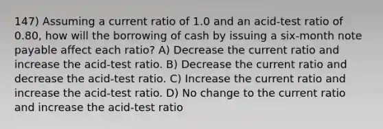 147) Assuming a current ratio of 1.0 and an acid-test ratio of 0.80, how will the borrowing of cash by issuing a six-month note payable affect each ratio? A) Decrease the current ratio and increase the acid-test ratio. B) Decrease the current ratio and decrease the acid-test ratio. C) Increase the current ratio and increase the acid-test ratio. D) No change to the current ratio and increase the acid-test ratio