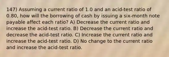 147) Assuming a current ratio of 1.0 and an acid-test ratio of 0.80, how will the borrowing of cash by issuing a six-month note payable affect each ratio? A) Decrease the current ratio and increase the acid-test ratio. B) Decrease the current ratio and decrease the acid-test ratio. C) Increase the current ratio and increase the acid-test ratio. D) No change to the current ratio and increase the acid-test ratio.