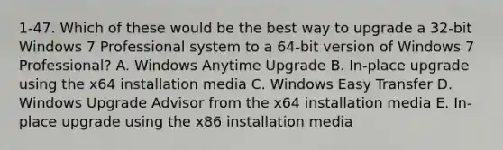 1-47. Which of these would be the best way to upgrade a 32-bit Windows 7 Professional system to a 64-bit version of Windows 7 Professional? A. Windows Anytime Upgrade B. In-place upgrade using the x64 installation media C. Windows Easy Transfer D. Windows Upgrade Advisor from the x64 installation media E. In-place upgrade using the x86 installation media