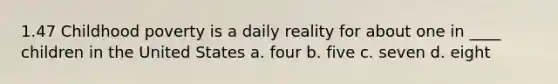 1.47 Childhood poverty is a daily reality for about one in ____ children in the United States a. four b. five c. seven d. eight