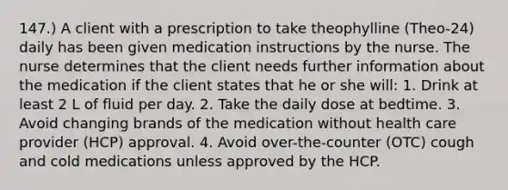 147.) A client with a prescription to take theophylline (Theo-24) daily has been given medication instructions by the nurse. The nurse determines that the client needs further information about the medication if the client states that he or she will: 1. Drink at least 2 L of fluid per day. 2. Take the daily dose at bedtime. 3. Avoid changing brands of the medication without health care provider (HCP) approval. 4. Avoid over-the-counter (OTC) cough and cold medications unless approved by the HCP.