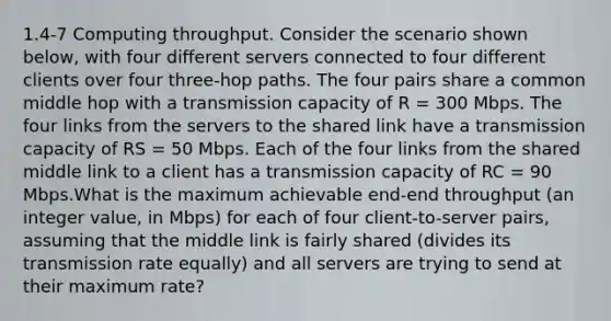 1.4-7 Computing throughput. Consider the scenario shown below, with four different servers connected to four different clients over four three-hop paths. The four pairs share a common middle hop with a transmission capacity of R = 300 Mbps. The four links from the servers to the shared link have a transmission capacity of RS = 50 Mbps. Each of the four links from the shared middle link to a client has a transmission capacity of RC = 90 Mbps.What is the maximum achievable end-end throughput (an integer value, in Mbps) for each of four client-to-server pairs, assuming that the middle link is fairly shared (divides its transmission rate equally) and all servers are trying to send at their maximum rate?