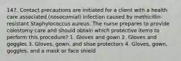 147. Contact precautions are initiated for a client with a health care associated (nosocomial) infection caused by methicillin-resistant Staphylococcus aureus. The nurse prepares to provide colostomy care and should obtain which protective items to perform this procedure? 1. Gloves and gown 2. Gloves and goggles 3. Gloves, gown, and shoe protectors 4. Gloves, gown, goggles, and a mask or face shield