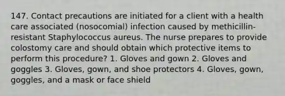 147. Contact precautions are initiated for a client with a health care associated (nosocomial) infection caused by methicillin-resistant Staphylococcus aureus. The nurse prepares to provide colostomy care and should obtain which protective items to perform this procedure? 1. Gloves and gown 2. Gloves and goggles 3. Gloves, gown, and shoe protectors 4. Gloves, gown, goggles, and a mask or face shield