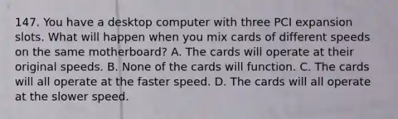 147. You have a desktop computer with three PCI expansion slots. What will happen when you mix cards of different speeds on the same motherboard? A. The cards will operate at their original speeds. B. None of the cards will function. C. The cards will all operate at the faster speed. D. The cards will all operate at the slower speed.