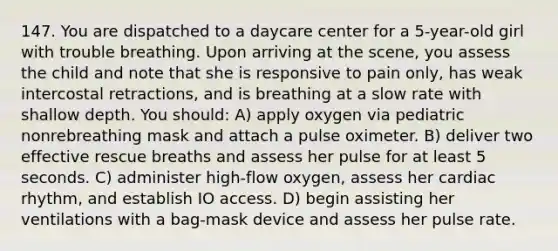 147. You are dispatched to a daycare center for a 5-year-old girl with trouble breathing. Upon arriving at the scene, you assess the child and note that she is responsive to pain only, has weak intercostal retractions, and is breathing at a slow rate with shallow depth. You should: A) apply oxygen via pediatric nonrebreathing mask and attach a pulse oximeter. B) deliver two effective rescue breaths and assess her pulse for at least 5 seconds. C) administer high-flow oxygen, assess her cardiac rhythm, and establish IO access. D) begin assisting her ventilations with a bag-mask device and assess her pulse rate.